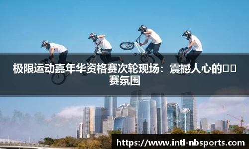 极限运动嘉年华资格赛次轮现场：震撼人心的��赛氛围