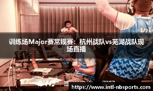 训练场Major赛常规赛：杭州战队vs芜湖战队现场直播